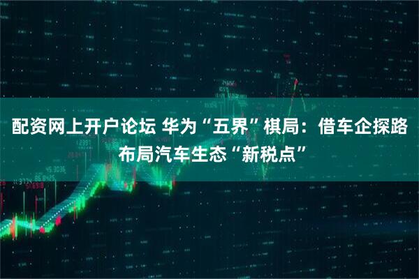 配资网上开户论坛 华为“五界”棋局：借车企探路 布局汽车生态“新税点”