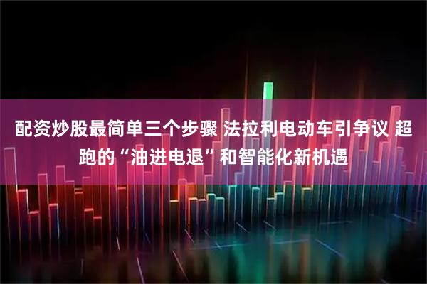 配资炒股最简单三个步骤 法拉利电动车引争议 超跑的“油进电退”和智能化新机遇