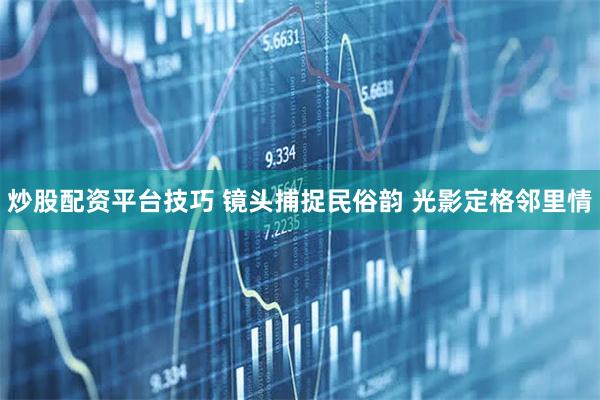 炒股配资平台技巧 镜头捕捉民俗韵 光影定格邻里情