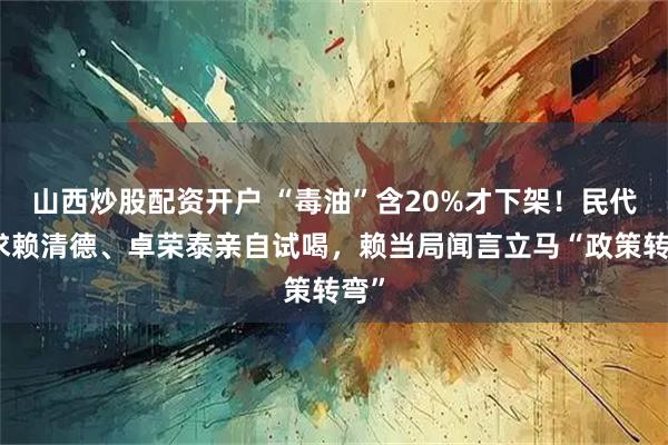 山西炒股配资开户 “毒油”含20%才下架！民代要求赖清德、卓荣泰亲自试喝，赖当局闻言立马“政策转弯”