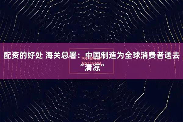 配资的好处 海关总署：中国制造为全球消费者送去“清凉”