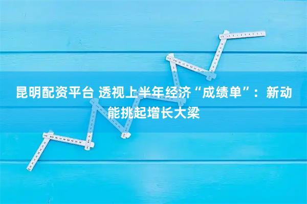 昆明配资平台 透视上半年经济“成绩单”：新动能挑起增长大梁