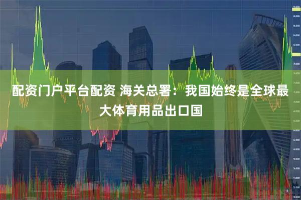 配资门户平台配资 海关总署：我国始终是全球最大体育用品出口国