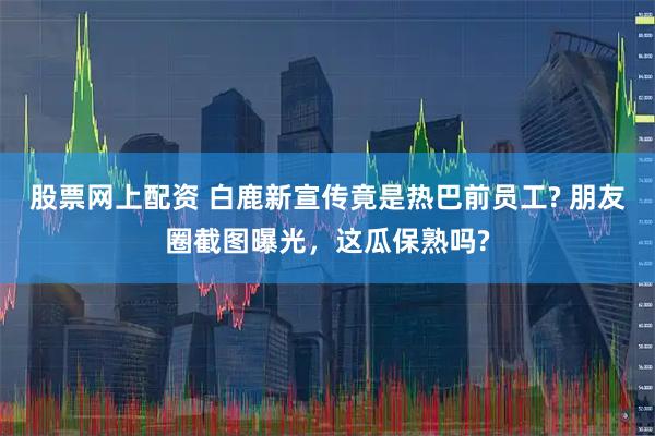 股票网上配资 白鹿新宣传竟是热巴前员工? 朋友圈截图曝光，这瓜保熟吗?