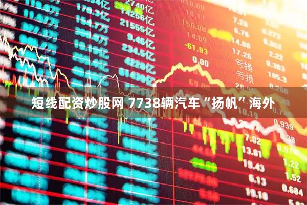 短线配资炒股网 7738辆汽车“扬帆”海外