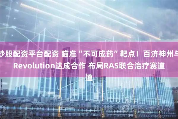 炒股配资平台配资 瞄准“不可成药”靶点！百济神州与Revolution达成合作 布局RAS联合治疗赛道