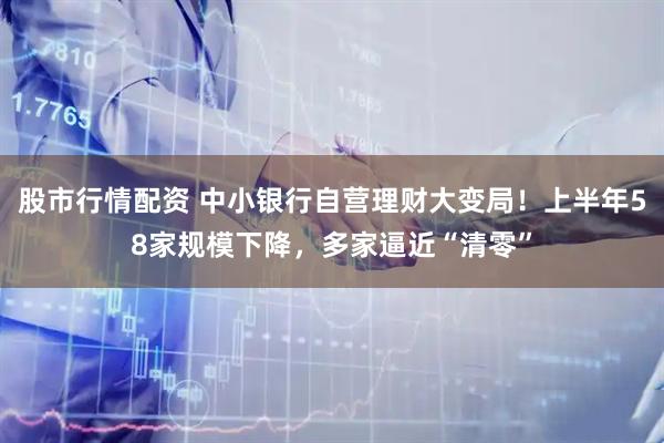 股市行情配资 中小银行自营理财大变局！上半年58家规模下降，多家逼近“清零”