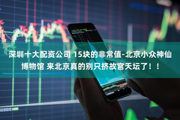 深圳十大配资公司 15块的非常值-北京小众神仙博物馆 来北京真的别只挤故宫天坛了！！